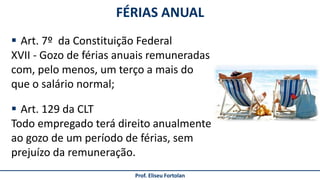 FÉRIAS ANUAL
Prof. Eliseu Fortolan
 Art. 7º da Constituição Federal
XVII - Gozo de férias anuais remuneradas
com, pelo menos, um terço a mais do
que o salário normal;
 Art. 129 da CLT
Todo empregado terá direito anualmente
ao gozo de um período de férias, sem
prejuízo da remuneração.
 