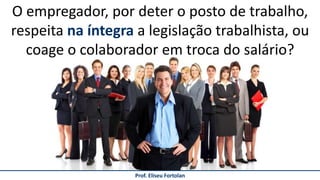 Prof. Eliseu Fortolan
O empregador, por deter o posto de trabalho,
respeita na íntegra a legislação trabalhista, ou
coage o colaborador em troca do salário?
 