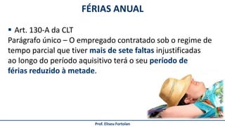 Prof. Eliseu Fortolan
 Art. 130-A da CLT
Parágrafo único – O empregado contratado sob o regime de
tempo parcial que tiver mais de sete faltas injustificadas
ao longo do período aquisitivo terá o seu período de
férias reduzido à metade.
FÉRIAS ANUAL
 