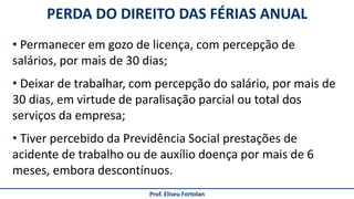 Prof. Eliseu Fortolan
PERDA DO DIREITO DAS FÉRIAS ANUAL
• Permanecer em gozo de licença, com percepção de
salários, por mais de 30 dias;
• Deixar de trabalhar, com percepção do salário, por mais de
30 dias, em virtude de paralisação parcial ou total dos
serviços da empresa;
• Tiver percebido da Previdência Social prestações de
acidente de trabalho ou de auxílio doença por mais de 6
meses, embora descontínuos.
 