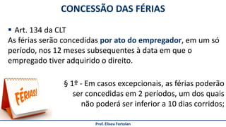 Prof. Eliseu Fortolan
 Art. 134 da CLT
As férias serão concedidas por ato do empregador, em um só
período, nos 12 meses subsequentes à data em que o
empregado tiver adquirido o direito.
CONCESSÃO DAS FÉRIAS
§ 1º - Em casos excepcionais, as férias poderão
ser concedidas em 2 períodos, um dos quais
não poderá ser inferior a 10 dias corridos;
 