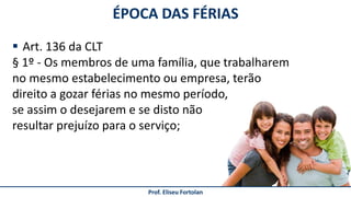 Prof. Eliseu Fortolan
 Art. 136 da CLT
§ 1º - Os membros de uma família, que trabalharem
no mesmo estabelecimento ou empresa, terão
direito a gozar férias no mesmo período,
se assim o desejarem e se disto não
resultar prejuízo para o serviço;
ÉPOCA DAS FÉRIAS
 