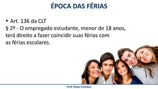 Prof. Eliseu Fortolan
 Art. 136 da CLT
§ 2º - O empregado estudante, menor de 18 anos,
terá direito a fazer coincidir suas férias com
as férias escolares.
ÉPOCA DAS FÉRIAS
 