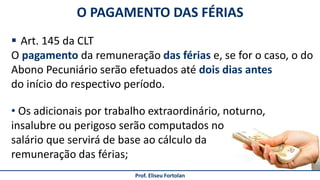 Prof. Eliseu Fortolan
 Art. 145 da CLT
O pagamento da remuneração das férias e, se for o caso, o do
Abono Pecuniário serão efetuados até dois dias antes
do início do respectivo período.
O PAGAMENTO DAS FÉRIAS
• Os adicionais por trabalho extraordinário, noturno,
insalubre ou perigoso serão computados no
salário que servirá de base ao cálculo da
remuneração das férias;
 