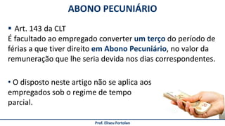 Prof. Eliseu Fortolan
 Art. 143 da CLT
É facultado ao empregado converter um terço do período de
férias a que tiver direito em Abono Pecuniário, no valor da
remuneração que lhe seria devida nos dias correspondentes.
ABONO PECUNIÁRIO
• O disposto neste artigo não se aplica aos
empregados sob o regime de tempo
parcial.
 