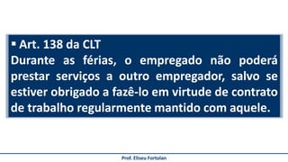  Art. 138 da CLT
Durante as férias, o empregado não poderá
prestar serviços a outro empregador, salvo se
estiver obrigado a fazê-lo em virtude de contrato
de trabalho regularmente mantido com aquele.
Prof. Eliseu Fortolan
 