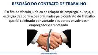 Prof. Eliseu Fortolan
É o fim do vínculo jurídico da relação de emprego, ou seja, a
extinção das obrigações originadas pelo Contrato de Trabalho
que foi celebrado por vontade das partes envolvidas –
empregador e empregado.
RESCISÃO DO CONTRATO DE TRABALHO
 