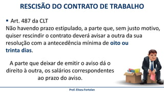 Prof. Eliseu Fortolan
 Art. 487 da CLT
Não havendo prazo estipulado, a parte que, sem justo motivo,
quiser rescindir o contrato deverá avisar a outra da sua
resolução com a antecedência mínima de oito ou
trinta dias.
RESCISÃO DO CONTRATO DE TRABALHO
A parte que deixar de emitir o aviso dá o
direito à outra, os salários correspondentes
ao prazo do aviso.
 
