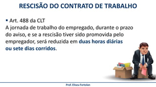 Prof. Eliseu Fortolan
RESCISÃO DO CONTRATO DE TRABALHO
 Art. 488 da CLT
A jornada de trabalho do empregado, durante o prazo
do aviso, e se a rescisão tiver sido promovida pelo
empregador, será reduzida em duas horas diárias
ou sete dias corridos.
 