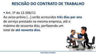 Prof. Eliseu Fortolan
RESCISÃO DO CONTRATO DE TRABALHO
 Art. 1º da 12.506/11
Ao aviso prévio [...] serão acrescidos três dias por ano
de serviço prestado na mesma empresa, até o
máximo de sessenta dias, perfazendo um
total de até noventa dias.
 