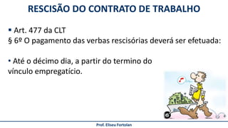 Prof. Eliseu Fortolan
RESCISÃO DO CONTRATO DE TRABALHO
 Art. 477 da CLT
§ 6º O pagamento das verbas rescisórias deverá ser efetuada:
• Até o décimo dia, a partir do termino do
vínculo empregatício.
 