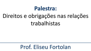 Prof. Eliseu Fortolan
Palestra:
Direitos e obrigações nas relações
trabalhistas
 
