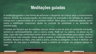 Meditações guiadas
A meditação guiada é uma forma de estimular o despertar da criança para o conhecimento
interior. Através da autopercepção, da observação da respiração e da reflexão de valores a
criança tem a oportunidade de se conhecer melhor. Além disso, a meditação guiada, assim
como a meditação tradicional, ajuda no controle da ansiedade e no aumento da
concentração.
E lembre-se! Sempre que for meditar, procure deixar a sala de aula um ambiente tranquilo,
sentem-se confortavelmente, com a coluna ereta. Pode ser na cadeira, na classe ou no
chão. Caso não seja confortável sentar direto no chão, usem almofadas para sentar, assim a
coluna ficará mais relaxada. Outra opção é realizar a meditação deitados no chão. Fechem
os olhos. Relaxem as mãos, uma sobre a outra, unindo os polegares. O ideal é destinar um
momento da aula para a meditação, assim, a prática vai criando seu próprio espaço na
vida!
 