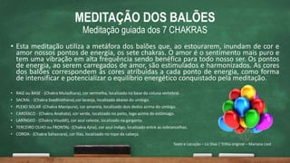 MEDITAÇÃO DOS BALÕES
Meditação guiada dos 7 CHAKRAS
• Esta meditação utiliza a metáfora dos balões que, ao estourarem, inundam de cor e
amor nossos pontos de energia, os sete chakras. O amor é o sentimento mais puro e
tem uma vibração em alta frequência sendo benéfica para todo nosso ser. Os pontos
de energia, ao serem carregados de amor, são estimulados e harmonizados. As cores
dos balões correspondem às cores atribuídas a cada ponto de energia, como forma
de intensificar e potencializar o equilíbrio energético conquistado pela meditação.
• RAIZ ou BASE - (Chakra Muladhara), cor vermelha, localizado na base da coluna vertebral.
• SACRAL - (Chakra Svadhisthana),cor laranja, localizado abaixo do umbigo.
• PLEXO SOLAR -(Chakra Manipura), cor amarela, localizado dois dedos acima do umbigo.
• CARDÍACO - (Chakra Anahata), cor verde, localizado no peito, logo acima do estômago.
• LARÍNGEO - (Chakra Visuddi), cor azul celeste, localizado na garganta.
• TERCEIRO OLHO ou FRONTAL- (Chakra Ajna), cor azul índigo, localizado entre as sobrancelhas.
• COROA - (Chakra Sahasrara), cor lilás, localizado no topo da cabeça.
Texto e Locução – Liz Dias | Trilha original – Mariana Lied
 