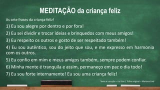 MEDITAÇÃO da criança feliz
As sete frases da criança feliz!
1) Eu sou alegre por dentro e por fora!
2) Eu sei dividir e trocar ideias e brinquedos com meus amigos!
3) Eu respeito os outros e gosto de ser respeitado também!
4) Eu sou autêntico, sou do jeito que sou, e me expresso em harmonia
com os outros.
5) Eu confio em mim e meus amigos também, sempre podem confiar.
6) Minha mente é tranquila e assim, permaneço em paz o dia todo!
7) Eu sou forte internamente! Eu sou uma criança feliz!
Texto e Locução – Liz Dias | Trilha original – Mariana Lied
 