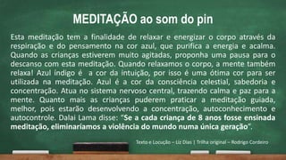 MEDITAÇÃO ao som do pin
Esta meditação tem a finalidade de relaxar e energizar o corpo através da
respiração e do pensamento na cor azul, que purifica a energia e acalma.
Quando as crianças estiverem muito agitadas, proponha uma pausa para o
descanso com esta meditação. Quando relaxamos o corpo, a mente também
relaxa! Azul índigo é a cor da intuição, por isso é uma ótima cor para ser
utilizada na meditação. Azul é a cor da consciência celestial, sabedoria e
concentração. Atua no sistema nervoso central, trazendo calma e paz para a
mente. Quanto mais as crianças puderem praticar a meditação guiada,
melhor, pois estarão desenvolvendo a concentração, autoconhecimento e
autocontrole. Dalai Lama disse: “Se a cada criança de 8 anos fosse ensinada
meditação, eliminaríamos a violência do mundo numa única geração”.
Texto e Locução – Liz Dias | Trilha original – Rodrigo Cordeiro
 
