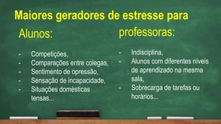 Alunos:
- Competições,
- Comparações entre colegas,
- Sentimento de opressão,
- Sensação de incapacidade,
- Situações domésticas
tensas...
professoras:
- Indisciplina,
- Alunos com diferentes níveis
de aprendizado na mesma
sala,
- Sobrecarga de tarefas ou
horários...
Maiores geradores de estresse para
 