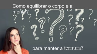 Como equilibrar o corpo e a
mente?
para manter a ternura?
 