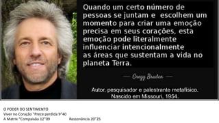 Autor, pesquisador e palestrante metafísico.
Nascido em Missouri, 1954.
O PODER DO SENTIMENTO
Viver no Coração “Prece perdida 9”40
A Matrix “Compaixão 12”09 Ressonância 20”25
 