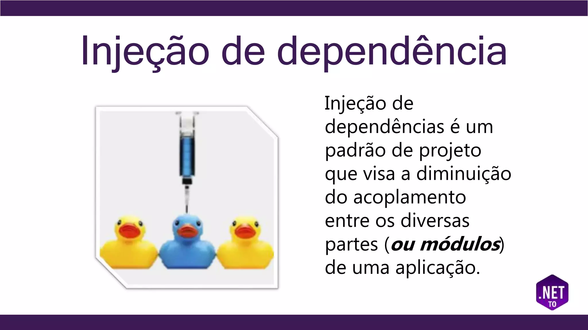 Injeção de dependência
Injeção de
dependências é um
padrão de projeto
que visa a diminuição
do acoplamento
entre os diversas
partes (ou módulos)
de uma aplicação.
 
