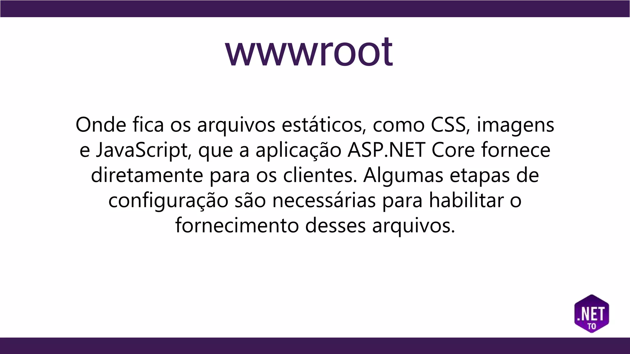 wwwroot
Onde fica os arquivos estáticos, como CSS, imagens
e JavaScript, que a aplicação ASP.NET Core fornece
diretamente para os clientes. Algumas etapas de
configuração são necessárias para habilitar o
fornecimento desses arquivos.
 