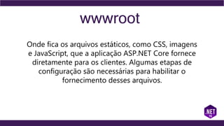 wwwroot
Onde fica os arquivos estáticos, como CSS, imagens
e JavaScript, que a aplicação ASP.NET Core fornece
diretamente para os clientes. Algumas etapas de
configuração são necessárias para habilitar o
fornecimento desses arquivos.
 