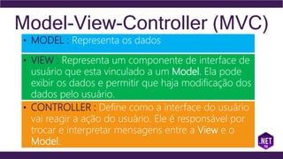 Model-View-Controller (MVC)
• MODEL : Representa os dados
• VIEW : Representa um componente de interface de
usuário que esta vinculado a um Model. Ela pode
exibir os dados e permitir que haja modificação dos
dados pelo usuário.
• CONTROLLER : Define como a interface do usuário
vai reagir a ação do usuário. Ele é responsável por
trocar e interpretar mensagens entre a View e o
Model.
 