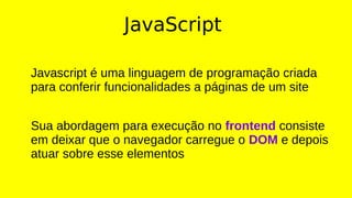 JavaScript
Javascript é uma linguagem de programação criada
para conferir funcionalidades a páginas de um site
Sua abordagem para execução no frontend consiste
em deixar que o navegador carregue o DOM e depois
atuar sobre esse elementos
 