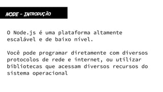 O Node.js é uma plataforma altamente
escalável e de baixo nível.
Você pode programar diretamente com diversos
protocolos de rede e internet, ou utilizar
bibliotecas que acessam diversos recursos do
sistema operacional
NODE - INtrodução
 