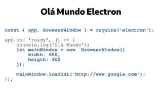 Olá Mundo Electron
const { app, BrowserWindow } = require('electron');
app.on( 'ready', () => {
console.log('Olá Mundo');
let mainWindow = new BrowserWindow({
width: 600,
heigth: 400
});
mainWindow.loadURL('http://www.google.com');
});
 