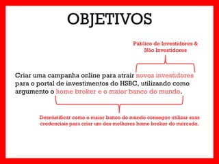 OBJETIVOS
                                            Público de Investidores &
                                                Não Investidores



Criar uma campanha online para atrair novos investidores
para o portal de investimentos do HSBC, utilizando como
argumento o home broker e o maior banco do mundo.


       Desmistificar como o maior banco do mundo consegue utilizar suas
       credenciais para criar um dos melhores home broker do mercado.
 