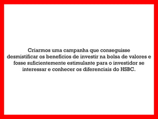 Criarmos uma campanha que conseguisse
desmistificar os benefícios de investir na bolsa de valores e
  fosse suficientemente estimulante para o investidor se
      interessar e conhecer os diferenciais do HSBC.
 