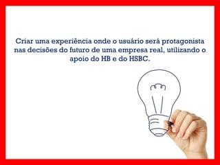Criar uma experiência onde o usuário será protagonista
nas decisões do futuro de uma empresa real, utilizando o
                apoio do HB e do HSBC.
 