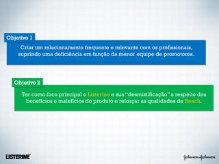 Objetivo 1
     Criar um relacionamento frequente e relevante com os profissionais,
    suprindo uma deficiência em função da menor equipe de promotores.




  Objetivo 2

     Ter como foco principal o Listerine e sua “desmistificação” a respeito dos
      benefícios e malefícios do produto e reforçar as qualidades de Reach.
 