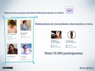 Selecionamos quatro dentistas influentes dentro no Orkut:



                             Moderadores de comunidades relacionados ao tema.




                                      Total: 72.000 participantes.
 