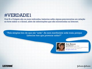 #VERDADE1
Oral B e Colgate são os mais indicados, Listerine sofre alguns preconceitos em relação
ao forte sabor e o álcool, além de informações que são encontradas na Internet.




  “Pelo simples fato de que ele “arde”. Se nem merthiolate arde mais, porque
                      Listerine tem que provocar ardor?”
 