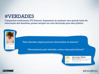 #VERDADE3
Campanhas tradicionais (TV, Internet, Impressos) se mostram uma grande fonte de
informação dos dentistas, pensar sempre em uma derivação para este público.




                “Pela televisão, depois procuro informações na Internet”


                     “Normalmente pela televisão, outras vezes pela Internet”
 