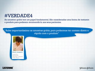 #VERDADE4
As amostrar grátis tem um papel fundamental. São consideradas uma forma de testarem
o produto para poderem recomendá-lo aos seus pacientes.


“Acho importantíssimo as amostras grátis, para podermos ter contato direto e
                          rápido com o produto”
 