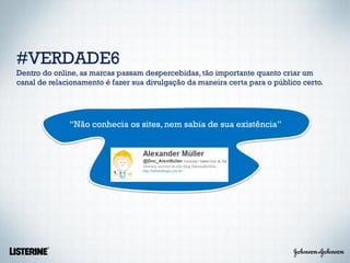 #VERDADE6
Dentro do online, as marcas passam despercebidas, tão importante quanto criar um
canal de relacionamento é fazer sua divulgação da maneira certa para o público certo.




              “Não conhecia os sites, nem sabia de sua existência”
 
