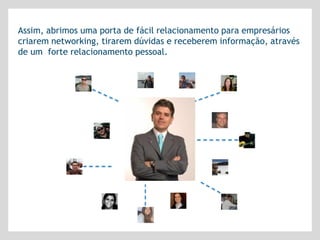 Assim, abrimos uma porta de fácil relacionamento para empresários
criarem networking, tirarem dúvidas e receberem informação, através
de um forte relacionamento pessoal.
 