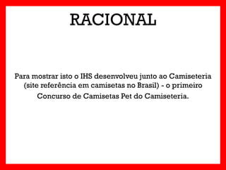 RACIONAL


Para mostrar isto o IHS desenvolveu junto ao Camiseteria
  (site referência em camisetas no Brasil) - o primeiro
       Concurso de Camisetas Pet do Camiseteria.
 