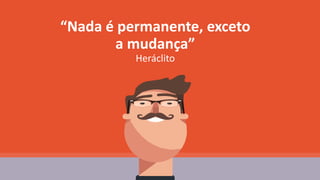 “Nada é permanente, exceto
a mudança”
Heráclito
 