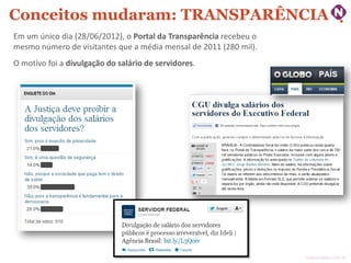Conceitos mudaram: TRANSPARÊNCIA
Em um único dia (28/06/2012), o Portal da Transparência recebeu o
mesmo número de visitantes que a média mensal de 2011 (280 mil).
O motivo foi a divulgação do salário de servidores.

ninocarvalho.com.br

 