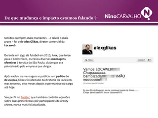 De que mudança e impacto estamos falando ?

Um dos exemplos mais marcantes – e talvez o mais
grave – foi o de Alex Glikas, diretor comercial da
Locaweb.
Durante um jogo de futebol em 2010, Alex, que torce
para o Corinthians, escreveu diversas mensagens
ofensivas à torcida do São Paulo, clube que era
patrocinado pela empresa que dirigia.
Após excluir as mensagens e publicar um pedido de
desculpas, Glikas foi afastado da diretoria da Locaweb,
mas retornou oito meses depois e permanece no cargo
até hoje.
Seu perfil no Twitter, que também continha opiniões
sobre suas preferências por participantes de reality
shows, nunca mais foi atualizado.

 