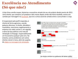 Excelência no Atendimento
(Só que não!)
A loja Visou vendia roupas, bijuterias e acessórios através de seu site próprio desde janeiro de 2012.
Uma cliente, que comprou um produto e dois meses depois ainda não havia recebido, entrou em
contato por mensagem no Facebook, que era o único canal de contato entre o consumidor e a loja.
O responsável pelo perfil respondeu à
cliente de forma agressiva, usando
palavras ofensivas. A cliente, ofendida e
insatisfeita, mencionou negativamente a
empresa nas redes sociais e, em seguida,
a dona da loja publicou uma nota de
retratação na fanpage, responsabilizando
um funcionário qualquer pelo erro. No
entanto, outros problemas com vários
clientes vieram à tona, além da suspeita
de plágio na mensagem de retratação.

(as tarjas omitem as palavras de baixo calão)

ninocarvalho.com.br

 