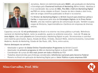 Jornalista, Mestre em Administração pelo IBMEC, pós-graduado em Marketing
e Estratégia pelo Chartered Institute of Marketing (Reino Unido). Idealizou e
é co-coordenador dos cursos de MBA, Pós-MBA e EAD em Marketing Digital
na FGV em várias cidades no Brasil. Coautor de dois e-books e dois livros,
além de artigos científicos publicados no Brasil e no exterior.
Foi Diretor de Marketing Digital no British Council para América Latina e
Caribe e responsável pela área de Estratégias Digitais da In Press Porter
Novelli, uma das maiores agências de comunicação do país. Também ocupou
cargos de Diretoria, Superintendência e Gerência em empresas de diversos
setores.
Capacitou cerca de 12 mil profissionais no Brasil e no exterior nas áreas pública e privada. Referência
nacional em Marketing Digital, tanto na academia, quanto no ambiente executivo – mais de 15 anos na
área digital, tido como pioneiro em Comunicação e Marketing Digital no país. Dá entrevistas e contribui
com matérias para Exame, Época, Estado de Minas, O Globo, Deutsch Welle, America Economia, Consumidor
Moderno, Mundo do Marketing, Estado de São Paulo, UOL, Terra, entre outros.
Outros destaques na carreira:
-

Idealizador e gestor do Global Online Transformation Programme do British Council
Idealizador do primeiro programa de MBA em Marketing Digital no Brasil (IGEC, 2008)
Coordenador de cursos de MBA mais jovem em toda a história da FGV
Trabalhos desenvolvidos para Embrapa considerados referências nacionais pelo Governo Federal
Pioneiro no Brasil em aplicação de Marketing Digital para o Setor Público e para empresas B2B

Nino Carvalho, Prof. MSc

 
