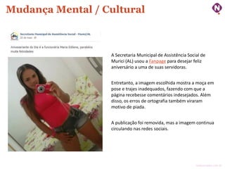 Mudança Mental / Cultural

A Secretaria Municipal de Assistência Social de
Murici (AL) usou a Fanpage para desejar feliz
aniversário a uma de suas servidoras.

Entretanto, a imagem escolhida mostra a moça em
pose e trajes inadequados, fazendo com que a
página recebesse comentários indesejados. Além
disso, os erros de ortografia também viraram
motivo de piada.
A publicação foi removida, mas a imagem continua
circulando nas redes sociais.

ninocarvalho.com.br

 