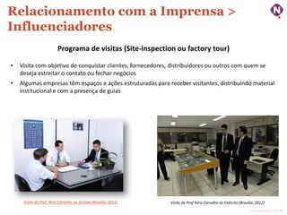 Relacionamento com a Imprensa >
Influenciadores
Programa de visitas (Site-inspection ou factory tour)
•

Visita com objetivo de conquistar clientes, fornecedores, distribuidores ou outros com quem se
deseja estreitar o contato ou fechar negócios

•

Algumas empresas têm espaços e ações estruturadas para receber visitantes, distribuindo material
institucional e com a presença de guias

Visita do Prof. Nino Carvalho ao Senado (Brasília, 2011)

Visita do Prof Nino Carvalho ao Exército (Brasília, 2012)
ninocarvalho.com.br

 