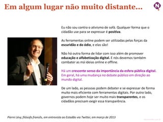 Em algum lugar não muito distante...
Eu não sou contra o ativismo de sofá. Qualquer forma que o
cidadão use para se expressar é positiva.
As ferramentas online podem ser utilizadas pelas forças da
escuridão e do ódio, e elas são!
Não há outra forma de lidar com isso além de promover
educação e alfabetização digital. E nós devemos também
combater as má ideias online e offline.

Há um crescente senso da importância da esfera pública digital.
Em geral, há uma mudança no debate público em direção ao
mundo digital.
De um lado, as pessoas podem debater e se expressar de forma
muito mais eficiente com ferramentas digitais. Por outro lado,
governos podem hoje ser muito mais transparentes, e os
cidadãos precisam exigir essa transparência.

Pierre Lévy, filósofo francês, em entrevista ao Estadão via Twitter, em março de 2013

ninocarvalho.com.br

 