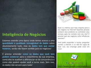 Inteligência	
  de	
  Negócios	
  
Estamos	
  vivendo	
  uma	
  época	
  onde	
  temos	
  acesso	
  a	
  uma	
  
quan3dade	
   e	
   qualidade	
   inimaginável	
   de	
   dados	
   sobre	
  
absolutamente	
   tudo,	
   mas	
   os	
   dados	
   tem	
   que	
   contar	
  
histórias,	
  senão	
  não	
  fazem	
  sen/do	
  para	
  os	
  negócios!	
  
	
  
É	
   preciso	
   entender	
   como	
   os	
   dados	
   que	
   você	
   tem	
  
podem	
  colaborar	
  para	
  o	
  crescimento	
  da	
  sua	
  empresa,	
  
como	
  eles	
  te	
  auxiliam	
  a	
  diferenciar-­‐se	
  da	
  concorrência	
  e	
  
como	
  eles	
  podem	
  ajudar	
  você	
  a	
  lucrar	
  mais.	
  Sem	
  isso,	
  
os	
  dados	
  não	
  servem	
  para	
  nada!	
  	
  
Qual	
  é	
  a	
  métrica	
  que	
  mais	
  importa	
  para	
  o	
  
seu	
  negócio	
  na	
  Internet?	
  Quantas	
  pessoas	
  
comprar	
  seus	
  produtos	
  ou	
  contratam	
  seus	
  
serviços	
   após	
   ter	
   contato	
   com	
   seu	
   site?	
   É	
  
possível	
  que	
  seu	
  negócios	
  sofra	
  inﬂuências	
  
sazonais?	
  
	
  
Você	
   pode	
   responder	
   a	
   muitas	
   perguntas	
  
usando	
   a	
   internet.	
   E	
   se	
   não	
   for	
   capaz	
   de	
  
fazer	
   isso,	
   seu	
   emprego	
   pode	
   estar	
   em	
  
risco!	
  
hCp://www.google.com/analy/cs/	
  
 
